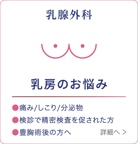 乳腺外科 乳房のお悩み ●痛み/しこり/分泌物 ●検診で精密検査を促された方 ●豊胸術後の方へ 詳細へ