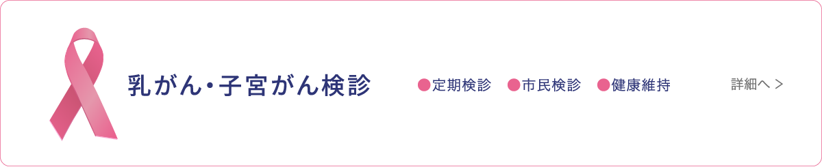 乳がん・子宮がん検診 ●定期検診 ●市民検診 ●健康維持 詳細へ