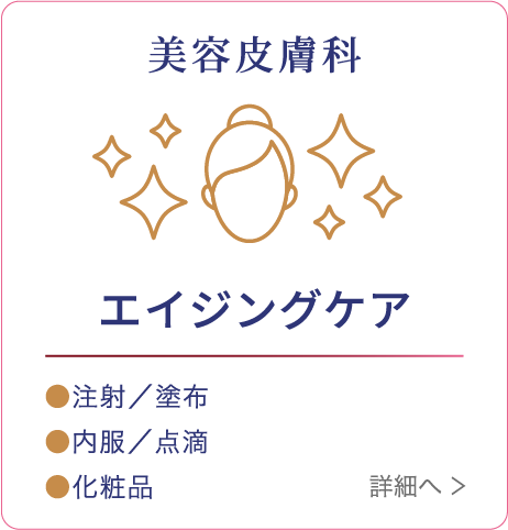 美容皮膚科 エイジングケア ●注射/塗布 ●内服/点滴 ●化粧品 詳細へ